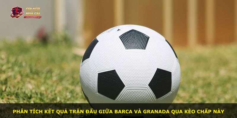 Phân tích kết quả trận đấu giữa Barca và Granada qua kèo chấp này